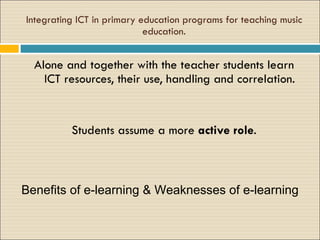 Integrating ICT in primary education programs for teaching music education. A lone and together with the teacher students learn ICT resources, their use, handling and correlation. S tudents assume a more  active role . Benefits of e-learning & Weaknesses of e-learning 