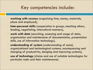 Key competencies include : work ing   with  sources  ( organizing  time, money, materials,  place and employed), Inter - personal skills  ( cooperation  in groups, teaching others, lead ing , negotiat ing , intercultural  manners), work with data  ( searching ,  assessing  and us age  o f  data, organization and maintenance of documentation, presentation skills, use of information technology ), understanding of system  (understanding of social, organizational and technological systems, accompanying and changing of productivity, desiging and improving systems), use of technology  ( choise  and use of  suitable  technologies for  particular  tasks and their maintenance ). 
