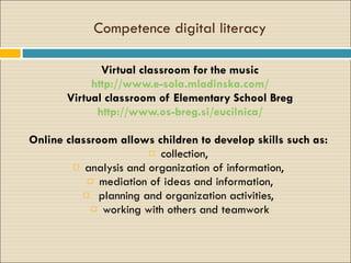 Competence digital literacy V irtual classroom for the music http://www.e-sola.mladinska.com/ V irtual classroom  of Elementary School Breg http://www.os-breg.si/eucilnica/ Online   classroom   allows children to develop skills such as:  collection,  analysis and organization of information,  mediation  of ideas and information, planning and organization activities,  working with others and teamwork 