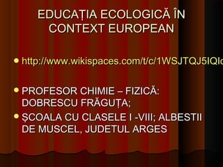 EDUCAŢIA ECOLOGICĂ ÎN
     CONTEXT EUROPEAN

 http://www.wikispaces.com/t/c/1WSJTQJ5IQIo


 PROFESOR CHIMIE – FIZICĂ:
  DOBRESCU FRĂGUŢA;
 ŞCOALA CU CLASELE I -VIII; ALBESTII
  DE MUSCEL, JUDETUL ARGES
 