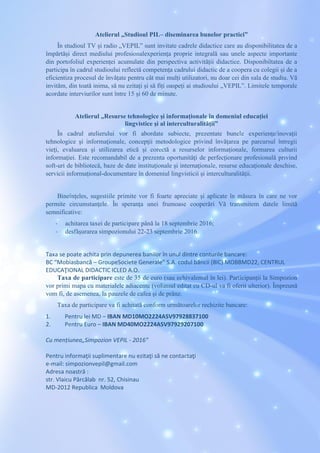 Atelierul „Studioul PIL– diseminarea bunelor practici”
În studioul TV și radio „VEPIL” sunt invitate cadrele didactice care au disponibilitatea de a
împărtăși direct mediului profesionalexperiența proprie integrală sau unele aspecte importante
din portofoliul experienței acumulate din perspectiva activității didactice. Disponibiltatea de a
participa în cadrul studioului reflectă competența cadrului didactic de a coopera cu colegii și de a
eficientiza procesul de învățate pentru cât mai mulți utilizatori, nu doar cei din sala de studiu. Vă
invităm, din toată inima, să nu ezitați și să fiți oaspeți ai studioului „VEPIL”. Limitele temporale
acordate interviurilor sunt între 15 și 60 de minute.
Atelierul „Resurse tehnologice şi informaţionale în domeniul educației
lingvistice şi al interculturalităţii”
În cadrul atelierului vor fi abordate subiecte, prezentate bunele experienţe/inovaţii
tehnologice şi informaţionale, concepţii metodologice privind învăţarea pe parcursul întregii
vieţi, evaluarea şi utilizarea etică şi corectă a resurselor informaţionale, formarea culturii
informaţiei. Este recomandabil de a prezenta oportunităţi de perfecţionare profesională privind
soft-uri de bibliotecă, baze de date instituţionale şi internaţionale, resurse educaţionale deschise,
servicii informaţional-documentare în domeniul lingvisticii şi interculturalităţii.
Bineînțeles, sugestiile primite vor fi foarte apreciate și aplicate în măsura în care ne vor
permite circumstanțele. În speranța unei frumoase cooperări Vă transmitem datele limită
semnificative:
- achitarea taxei de participare până la 18 septembrie 2016;
- desfășurarea simpozionului 22-23 septembrie 2016.
Taxa se poate achita prin depunerea banilor în unul dintre conturile bancare:
BC “Mobiasbancă – GroupeSociete Generale” S.A. codul băncii (BIC) MOBBMD22, CENTRUL
EDUCAŢIONAL DIDACTIC ICLED A.O.
Taxa de participare este de 35 de euro (sau echivalentul în lei). Participanții la Simpozion
vor primi mapa cu materialele adiacente (volumul editat cu CD-ul va fi oferit ulterior). Împreună
vom fi, de asemenea, la pauzele de cafea și de prânz.
Taxa de participare va fi achitată conform următoarelor rechizite bancare:
1. Pentru lei MD – IBAN MD10MO2224ASV97928837100
2. Pentru Euro – IBAN MD40MO2224ASV97929207100
Cu mențiunea„Simpozion VEPIL - 2016”
Pentru informaţii suplimentare nu ezitaţi să ne contactaţi
e-mail: simpozionvepil@gmail.com
Adresa noastră :
str. Vlaicu Pârcălab nr. 52, Chisinau
MD-2012 Republica Moldova
 