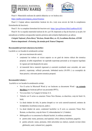 Pasul 1: Materialele realizate de cadrele didactice se vor încărca aici:
https://padlet.com/cimpean_emese/Erasmus
Pasul 2: Copiați adresa materialului încărcat de dvs. (veți avea nevoie de link la completarea
formularului de înscriere).
Pasul 3: Se va completa formularul de înscriere aici: https://goo.gl/forms/rX6cUuatRnxe5Ui92
Pasul 4: Se va expedia materialul realizat de dvs. pe CD, împreună cu fișa de înscriere și un plic A4
autoadresat și timbrat corespunzător (pentru primirea adeverințelor/diplomelor), pe adresa:
Colegiul Național „Petru Rareș” Beclean, Strada Obor, nr. 83, Localitatea Beclean, 425100
Pentru simpozionul eTwinning, (în atenția prof. Emese Cîmpean)
Recomandări privind redactarea lucrărilor:
Lucrările se vor încadra în următoarele cerinţe:
• pot avea maximum doi autori;
• conţinutul lor trebuie să vizeze aspecte cu un grad de interes ridicat din tematica
propusă, să aibă originalitate/ să cuprindă experienţe personale şi să respecte legislaţia
în vigoare privind drepturile de autor;
• să transmită într-o manieră riguroasă și coerentă rezultatele unor cercetări, ale unor
practici, experiențe, reflecții personale, îmbinând teoria (10-30% ) cu exemplele de
bune practici, relevante pentru tematica propusă.
Recomandări tehnice :
Lucrările se vor încadra în următoarele cerinţe:
• Vor fi scrise în Microsoft Word și vor încărcate ca documente Word - cu extensia
doc/docx (nu încărcați pdf-uri sau prezentări PPT!);
• Vor avea între 3 și 5 pagini în format A 4;
• Titlurile vor fi scrise cu caractere Times New Roman, cu diacritice, corp de literă 14,
bold;
• La două rânduri de titlu, în partea dreaptă se vor scrie autorul/coautorul, unitatea de
învăţământ), localitatea (oraș/sat, județ );
• La două rânduri de autor, conținutul lucrărilor va fi scris cu caractere Times New
Roman, cu diacritice, corp de litera 12, tehnoredactate la 1,5 rânduri;
• Bibliografia se va consemna la sfârşitul lucrării, în ordinea următoare:
o pentru cărţi: nume, prenume, anul apariţiei, titlul, editura, localitatea, paginile;
o pentru articole: nume, prenume, titlul articolului (cu italice), numele revistei (între
ghilimele), anul, volumul (nr.), paginile.
 