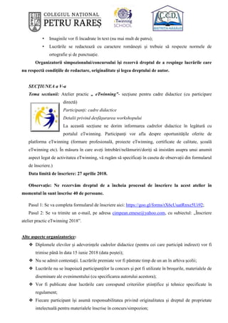 • Imaginile vor fi încadrate în text (nu mai mult de patru);
• Lucrările se redactează cu caractere românești și trebuie să respecte normele de
ortografie și de punctuație.
Organizatorii simpozionului/concursului îşi rezervă dreptul de a respinge lucrările care
nu respectă condiţiile de redactare, originalitate şi legea dreptului de autor.
SECŢIUNEA a V-a
Tema sectiunii: Atelier practic „ eTwinning”- secțiune pentru cadre didactice (cu participare
directă)
Participanți: cadre didactice
Detalii privind desfăşurarea workshopului
La această secțiune ne dorim informarea cadrelor didactice în legătură cu
portalul eTwinning. Participanți vor afla despre oportunitățile oferite de
platforma eTwinning (formare profesională, proiecte eTwinning, certificate de calitate, școală
eTwinning etc). În măsura în care aveți întrebări/nelămuriri/doriți să insistăm asupra unui anumit
aspect legat de activitatea eTwinning, vă rugăm să specificați în caseta de observații din formularul
de înscriere.)
Data limită de înscriere: 27 aprilie 2018.
Observație: Ne rezervăm dreptul de a încheia procesul de înscriere la acest atelier în
momentul în sunt înscrise 40 de persoane.
Pasul 1: Se va completa formularul de înscriere aici: https://goo.gl/forms/rX6cUuatRnxe5Ui92;
Pasul 2: Se va trimite un e-mail, pe adresa cimpean.emese@yahoo.com, cu subiectul: „Înscriere
atelier practic eTwinning 2018”.
Alte aspecte organizatorice:
❖ Diplomele elevilor și adeverințele cadrelor didactice (pentru cei care participă indirect) vor fi
trimise până în data 15 iunie 2018 (data poștei);
❖ Nu se admit contestaţii. Lucrările premiate vor fi păstrate timp de un an în arhiva școlii;
❖ Lucrările nu se înapoiază participanţilor la concurs și pot fi utilizate în broșurile, materialele de
diseminare ale evenimentului (cu specificarea autorului acestora);
❖ Vor fi publicate doar lucrările care corespund criteriilor științifice și tehnice specificate în
regulament;
❖ Fiecare participant își asumă responsabilitatea privind originalitatea și dreptul de proprietate
intelectuală pentru materialele înscrise în concurs/simpozion;
 