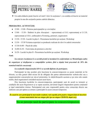 ❖ Un cadru didactic poate înscrie cel mult 3 elevi la secțiunea 1, cu condiția să înscrie un material
propriu la una din secțiunile pentru cadrele didactice.
PROGRAMUL ACTIVITĂȚII:
● 12:00 – 13:00 - Primirea participanţilor şi a invitaţilor
● 13:00 – 13:30 - Întâlniri în plen Alocuţiuni : reprezentanţi ai I.S.J; reprezentanţi ai C.C.D;
reprezentanți ai I.S.E.; ambasadori eTwinning, parteneri, organizatori
● 13:30 - 15:30 - Lucrări în plen I - Prezentarea lucrărilor pe secţiuni. Workshop
● 13:30 – 15:30 Vizitarea expoziției cu produsele realizate de elevi în cadrul concursului
● 15.30-16.00 – Pauză de cafea
● 16.00-16.30 – Festivitatea de premiere a elevilor
● 16.30 - Lucrări în plen II - Prezentarea lucrărilor pe secţiuni. Workshop
Notă:
La concurs (secțiunea I) se acordă premii şi menţiuni în conformitate cu Metodologia-cadru
de organizare şi desfăşurare a competiţiilor şcolare, fără a depăși însă procentul de 30% din
numărul total de concurenți.
La secțiunile simpozionului (II-V) se acordă diplome de participare.
Participanţii îşi dau acordul, prin înscrierea la concurs/simpozion ca aceste materiale să fie
folosite, cu titlu gratuit (fără niciun fel de obligație din partea administratorilor website-ului sau a
organizatorului concursului) pe site-ul proiectului, în cărțile/broșurile acestuia și pe orice alte canale
media, dacă organizatorii consideră necesar acest lucru.
Prin înscrierea lucrărilor în concurs/simpozion, participanţii sunt de acord cu termenii şi
condiţiile din acest Regulament şi se supun acestora, devenind singurii răspunzători pentru conţinutul
şi tipul materialelor trimise. Participantul este unic responsabil pentru orice consecinţe directe sau
indirecte care pot apărea ca urmare a participării la acest concurs/simpozion.
În cazul în care participați la mai multe secțiuni, veți expedia prin poștă o singură fișă de înscriere
și toate materialele într-un singur plic (pe un singur CD/DVD, după caz).
Nu se percepe taxă de participare la concurs/simpozion.
 