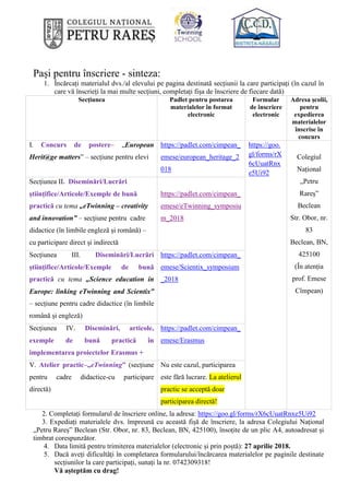 Pași pentru înscriere - sinteza:
1. Încărcați materialul dvs./al elevului pe pagina destinată secțiunii la care participați (în cazul în
care vă înscrieți la mai multe secțiuni, completați fișa de înscriere de fiecare dată)
Secțiunea Padlet pentru postarea
materialelor în format
electronic
Formular
de înscriere
electronic
Adresa școlii,
pentru
expedierea
materialelor
înscrise în
concurs
I. Concurs de postere– „European
Herit@ge matters” – secțiune pentru elevi
https://padlet.com/cimpean_
emese/european_heritage_2
018
https://goo.
gl/forms/rX
6cUuatRnx
e5Ui92
Colegiul
Național
„Petru
Rareș”
Beclean
Str. Obor, nr.
83
Beclean, BN,
425100
(În atenția
prof. Emese
Cîmpean)
Secțiunea II. Diseminări/Lucrări
științifice/Articole/Exemple de bună
practică cu tema „eTwinning – creativity
and innovation” – secțiune pentru cadre
didactice (în limbile engleză și română) –
cu participare direct și indirectă
https://padlet.com/cimpean_
emese/eTwinning_symposiu
m_2018
Secțiunea III. Diseminări/Lucrări
științifice/Articole/Exemple de bună
practică cu tema „Science education in
Europe: linking eTwinning and Scientix”
– secțiune pentru cadre didactice (în limbile
română și engleză)
https://padlet.com/cimpean_
emese/Scientix_symposium
_2018
Secțiunea IV. Diseminări, articole,
exemple de bună practică în
implementarea proiectelor Erasmus +
https://padlet.com/cimpean_
emese/Erasmus
V. Atelier practic–„eTwinning” (secțiune
pentru cadre didactice-cu participare
directă)
Nu este cazul, participarea
este fără lucrare. La atelierul
practic se acceptă doar
participarea directă!
2. Completați formularul de înscriere online, la adresa: https://goo.gl/forms/rX6cUuatRnxe5Ui92
3. Expediați materialele dvs. împreună cu această fișă de înscriere, la adresa Colegiului Național
„Petru Rareș” Beclean (Str. Obor, nr. 83, Beclean, BN, 425100), însoțite de un plic A4, autoadresat și
timbrat corespunzător.
4. Data limită pentru trimiterea materialelor (electronic și prin poștă): 27 aprilie 2018.
5. Dacă aveți dificultăți în completarea formularului/încărcarea materialelor pe paginile destinate
secțiunilor la care participați, sunați la nr. 0742309318!
Vă așteptăm cu drag!
 
