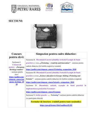 SECȚIUNI:
Concurs
pentru elevi:
Simpozion pentru cadre didactice:
Secțiunea I.
Concurs de
postere– „European
Herit@ge matters”
– secțiune pentru
elevi
https://padlet.com/
cimpean_emese/eur
opean_heritage_20
18
Secțiunea II. Diseminări/Lucrări științifice/Articole/Exemple de bună
practică cu tema „eTwinning – creativity and innovation” – secțiune pentru
cadrele didactice (în limbile engleză și română)
https://padlet.com/cimpean_emese/eTwinning_symposium_2018
Secțiunea III. Diseminări/Lucrări științifice/Articole/Exemple de bună
practică cu tema „Science education in Europe: linking eTwinning and
Scientix” – secțiune pentru cadrele didactice (în limbile română și engleză)
https://padlet.com/cimpean_emese/Scientix_symposium_2018
Secțiunea IV. Diseminări, articole, exemple de bună practică în
implementarea proiectelor Erasmus+
https://padlet.com/cimpean_emese/Erasmus
Secțiunea V.Atelier practic – „ eTwinning”- secțiune pentru cadrele didactice
(cu participare directă)
Formular de înscriere (valabil pentru toate secțiunile):
https://goo.gl/forms/rX6cUuatRnxe5Ui92
 