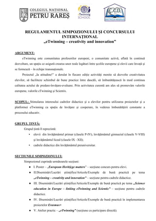 REGULAMENTUL SIMPOZIONULUI ȘI CONCURSULUI
INTERNAȚIONAL
„eTwinning – creativity and innovation”
ARGUMENT:
eTwinning este comunitatea profesorilor europeni, o comunitate activă, aflată în continuă
dezvoltare, un spațiu ce asigură crearea unor reale legături între școlile europene și elevii care învață și
se formează – în echipe transnaționale.
Proiectul „Ia atitudine!” a derulat în fiecare ediție activități menite să dezvolte creativitatea
elevilor, să faciliteze schimbul de bune practice între dascăli, să îmbunătățească în mod continuu
calitatea actului de predare-învățare-evaluare. Prin activitatea curentă am ales să promovăm valorile
europene, valorile eTwinning și Scientix.
SCOPUL: Stimularea interesului cadrelor didactice şi a elevilor pentru utilizarea proiectelor și a
platformei eTwinning ca spațiu de învăţare şi cooperare, în vederea îmbunătățirii constante a
procesului educativ.
GRUPUL ŢINTĂ:
Grupul țintă îl reprezintă:
▪ elevii din învăţământul primar (clasele P-IV), învățământul gimnazial (clasele V-VIII)
și învăţământul liceal (clasele IX –XII);
▪ cadrele didactice din învățământul preuniversitar.
SECȚIUNILE SIMPOZIONULUI:
Simpozionul cuprinde următoarele secţiuni:
● I. Poster – „European Herit@ge matters” – secțiune concurs pentru elevi.
● II.Diseminări/Lucrări științifice/Articole/Exemple de bună practică pe tema
„eTwinning – creativity and innovation” – secțiune pentru cadrele didactice.
● III. Diseminări/Lucrări științifice/Articole/Exemple de bună practică pe tema „Science
education in Europe – linking eTwinning and Scientix” – secțiune pentru cadrele
didactice.
● IV. Diseminări/Lucrări științifice/Articole/Exemple de bună practică în implementarea
proiectelor Erasmus+
● V. Atelier practic – „eTwinning” (secțiune cu participare directă).
 