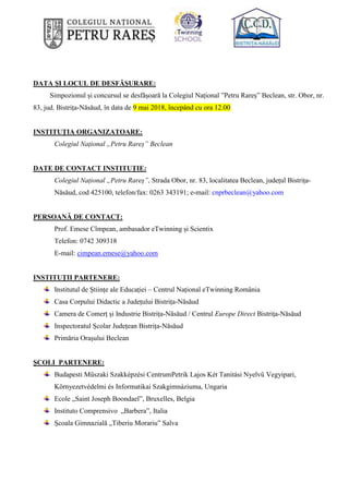 DATA ŞI LOCUL DE DESFĂŞURARE:
Simpozionul și concursul se desfășoară la Colegiul Național ”Petru Rareș” Beclean, str. Obor, nr.
83, jud. Bistrița-Năsăud, în data de 9 mai 2018, începând cu ora 12.00
INSTITUȚIA ORGANIZATOARE:
Colegiul Național „Petru Rareș” Beclean
DATE DE CONTACT INSTITUȚIE:
Colegiul Național „Petru Rareș”, Strada Obor, nr. 83, localitatea Beclean, județul Bistrița-
Năsăud, cod 425100, telefon/fax: 0263 343191; e-mail: cnprbeclean@yahoo.com
PERSOANĂ DE CONTACT:
Prof. Emese Cîmpean, ambasador eTwinning și Scientix
Telefon: 0742 309318
E-mail: cimpean.emese@yahoo.com
INSTITUȚII PARTENERE:
Institutul de Științe ale Educației – Centrul Național eTwinning România
Casa Corpului Didactic a Județului Bistrița-Năsăud
Camera de Comerț și Industrie Bistrița-Năsăud / Centrul Europe Direct Bistrița-Năsăud
Inspectoratul Școlar Județean Bistrița-Năsăud
Primăria Orașului Beclean
ȘCOLI PARTENERE:
Budapesti Műszaki Szakképzési CentrumPetrik Lajos Két Tanitási Nyelvű Vegyipari,
Környezetvédelmi és Informatikai Szakgimnáziuma, Ungaria
Ecole „Saint Joseph Boondael”, Bruxelles, Belgia
Instituto Comprensivo „Barbera”, Italia
Școala Gimnazială „Tiberiu Morariu” Salva
 