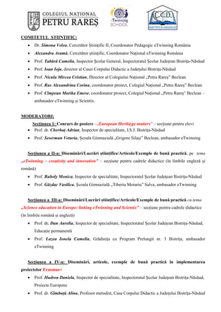 COMITETUL ȘTIINȚIFIC:
 Dr. Simona Velea, Cercetător Științific II, Coordonator Pedagogic eTwinning România
 Alexandra Aramă, Cercetător științific, Coordonator Național eTwinning România
 Prof. Tabără Camelia, Inspector Școlar General, Inspectoratul Școlar Județean Bistrița-Năsăud
 Prof. Ioan Ioja, director al Casei Corpului Didactic a Județului Bistrița-Năsăud
 Prof. Nicula Mircea Cristian, Director al Colegiului Național „Petru Rareș” Beclean
 Prof. Rus Alexandrina Corina, coordonator proiect, Colegiul Național „Petru Rareș” Beclean
 Prof. Cîmpean Marika Emese, coordonator proiect, Colegiul Național „Petru Rareș” Beclean –
ambasador eTwinning și Scientix.
MODERATORI:
Secțiunea 1: Concurs de postere –„European Herit@ge matters” – secțiune pentru elevi
 Prof. dr. Cherhaț Adrian, Inspector de specialitate, I.S.J. Bistrița-Năsăud
 Prof. Seserman Veturia, Școala Gimnazială „Grigore Silași” Beclean, ambasador eTwinning
Secțiunea a II-a: Diseminări/Lucrări științifice/Articole/Exemple de bună practică, pe tema
„eTwinning – creativity and innovation” – secțiune pentru cadrele didactice (în limbile engleză și
română)
 Prof. Buboly Monica, Inspector de specialitate, Inspectoratul Școlar Județean Bistrița-Năsăud
 Prof. Găzdac Vasilica, Școala Gimnazială „Tiberiu Morariu” Salva, ambasador eTwinning
Secțiunea a III-a: Diseminări/Lucrări științifice/Articole/Exemple de bună practică cu tema
„Science education in Europe: linking eTwinning and Scientix” – secțiune pentru cadrele didactice
(în limbile română și engleză)
 Prof. dr. Dan Aurelia, Inspector de specialitate, Inspectoratul Școlar Județean Bistrița-Năsăud,
Educație permanentă
 Prof. Lazea Ionela Camelia, Grădinița cu Program Prelungit nr. 3 Bistrița, ambasador
eTwinning
Secțiunea a IV-a: Diseminări, articole, exemple de bună practică în implementarea
proiectelor Erasmus+
 Prof. Hudrea Daniela, Inspector de specialitate, Inspectoratul Școlar Județean Bistrița-Năsăud,
Proiecte Europene
 Prof. dr. Gîmbuță Alina, Profesor metodist, Casa Corpului Didactic a Județului Bistrița-Năsăud
 