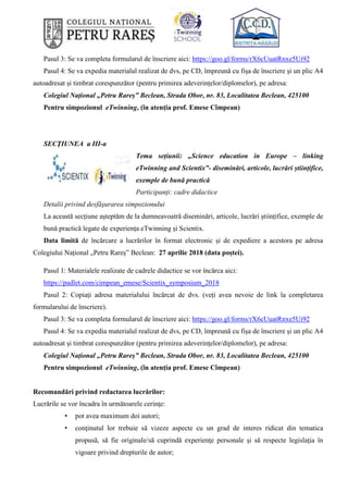 Pasul 3: Se va completa formularul de înscriere aici: https://goo.gl/forms/rX6cUuatRnxe5Ui92
Pasul 4: Se va expedia materialul realizat de dvs, pe CD, împreună cu fișa de înscriere și un plic A4
autoadresat și timbrat corespunzător (pentru primirea adeverințelor/diplomelor), pe adresa:
Colegiul Național „Petru Rareș” Beclean, Strada Obor, nr. 83, Localitatea Beclean, 425100
Pentru simpozionul eTwinning, (în atenția prof. Emese Cîmpean)
SECŢIUNEA a III-a
Tema sețiunii: „Science education in Europe – linking
eTwinning and Scientix”- diseminări, articole, lucrări științifice,
exemple de bună practică
Participanți: cadre didactice
Detalii privind desfăşurarea simpozionului
La această secțiune așteptăm de la dumneavoatră diseminări, articole, lucrări științifice, exemple de
bună practică legate de experiența eTwinning și Scientix.
Data limită de încărcare a lucrărilor în format electronic și de expediere a acestora pe adresa
Colegiului Național „Petru Rareș” Beclean: 27 aprilie 2018 (data poștei).
Pasul 1: Materialele realizate de cadrele didactice se vor încărca aici:
https://padlet.com/cimpean_emese/Scientix_symposium_2018
Pasul 2: Copiați adresa materialului încărcat de dvs. (veți avea nevoie de link la completarea
formularului de înscriere).
Pasul 3: Se va completa formularul de înscriere aici: https://goo.gl/forms/rX6cUuatRnxe5Ui92
Pasul 4: Se va expedia materialul realizat de dvs, pe CD, împreună cu fișa de înscriere și un plic A4
autoadresat și timbrat corespunzător (pentru primirea adeverințelor/diplomelor), pe adresa:
Colegiul Național „Petru Rareș” Beclean, Strada Obor, nr. 83, Localitatea Beclean, 425100
Pentru simpozionul eTwinning, (în atenția prof. Emese Cîmpean)
Recomandări privind redactarea lucrărilor:
Lucrările se vor încadra în următoarele cerinţe:
• pot avea maximum doi autori;
• conţinutul lor trebuie să vizeze aspecte cu un grad de interes ridicat din tematica
propusă, să fie originale/să cuprindă experienţe personale şi să respecte legislaţia în
vigoare privind drepturile de autor;
 