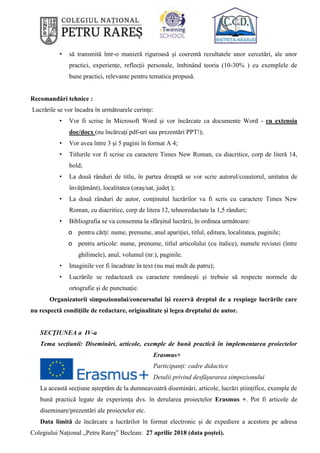 • să transmită într-o manieră riguroasă și coerentă rezultatele unor cercetări, ale unor
practici, experiențe, reflecții personale, îmbinând teoria (10-30% ) cu exemplele de
bune practici, relevante pentru tematica propusă.
Recomandări tehnice :
Lucrările se vor încadra în următoarele cerinţe:
• Vor fi scrise în Microsoft Word și vor încărcate ca documente Word - cu extensia
doc/docx (nu încărcați pdf-uri sau prezentări PPT!);
• Vor avea între 3 și 5 pagini în format A 4;
• Titlurile vor fi scrise cu caractere Times New Roman, cu diacritice, corp de literă 14,
bold;
• La două rânduri de titlu, în partea dreaptă se vor scrie autorul/coautorul, unitatea de
învăţământ), localitatea (oraș/sat, județ );
• La două rânduri de autor, conținutul lucrărilor va fi scris cu caractere Times New
Roman, cu diacritice, corp de litera 12, tehnoredactate la 1,5 rânduri;
• Bibliografia se va consemna la sfârşitul lucrării, în ordinea următoare:
o pentru cărţi: nume, prenume, anul apariţiei, titlul, editura, localitatea, paginile;
o pentru articole: nume, prenume, titlul articolului (cu italice), numele revistei (între
ghilimele), anul, volumul (nr.), paginile.
• Imaginile vor fi încadrate în text (nu mai mult de patru);
• Lucrările se redactează cu caractere românești și trebuie să respecte normele de
ortografie și de punctuație.
Organizatorii simpozionului/concursului îşi rezervă dreptul de a respinge lucrările care
nu respectă condiţiile de redactare, originalitate şi legea dreptului de autor.
SECŢIUNEA a IV-a
Tema secțiunii: Diseminări, articole, exemple de bună practică în implementarea proiectelor
Erasmus+
Participanți: cadre didactice
Detalii privind desfăşurarea simpozionului
La această secțiune așteptăm de la dumneavoatră diseminări, articole, lucrări științifice, exemple de
bună practică legate de experiența dvs. în derularea proiectelor Erasmus +. Pot fi articole de
diseminare/prezentări ale proiectelor etc.
Data limită de încărcare a lucrărilor în format electronic și de expediere a acestora pe adresa
Colegiului Național „Petru Rareș” Beclean: 27 aprilie 2018 (data poștei).
 