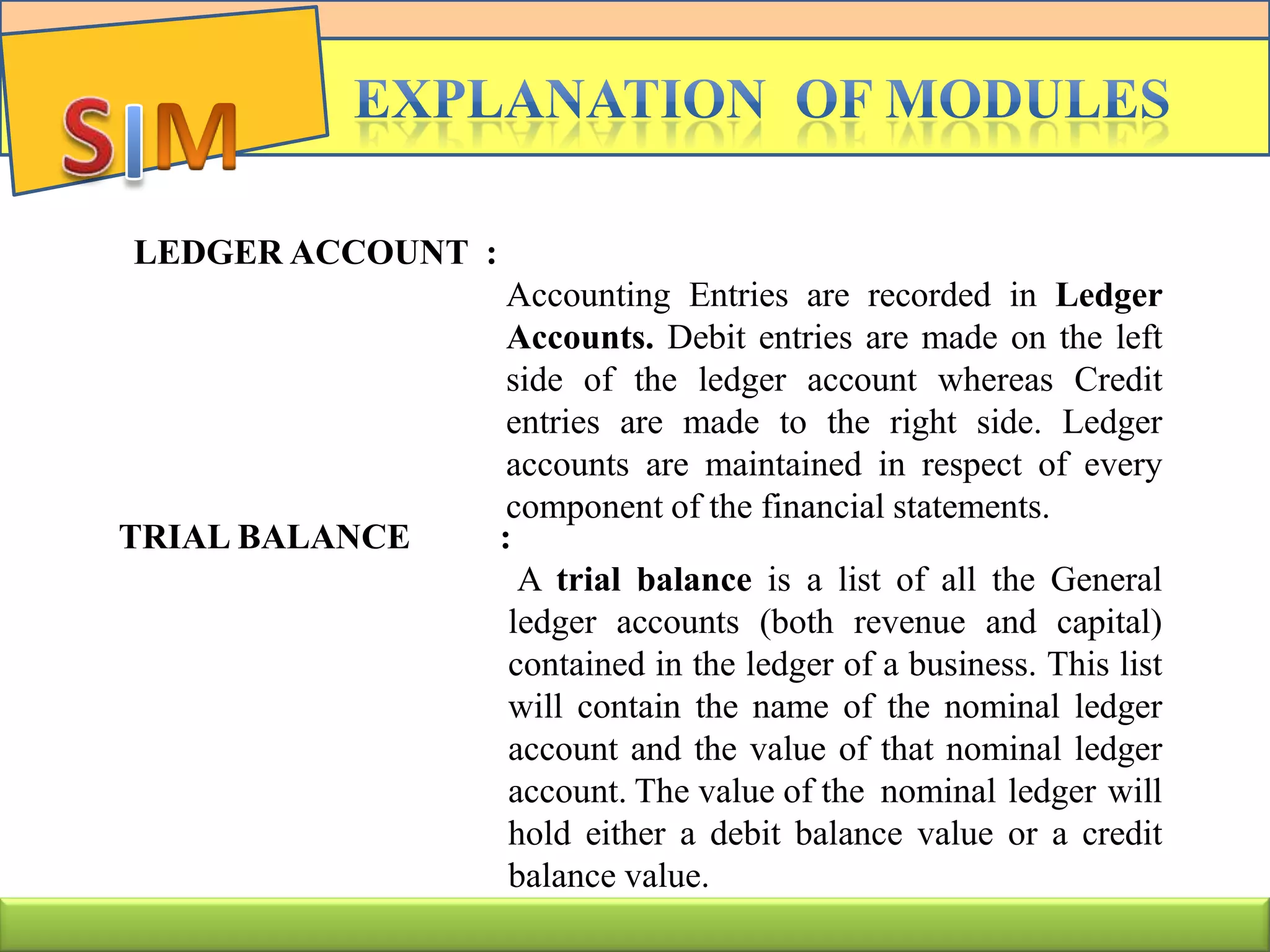 LEDGER ACCOUNT :
Accounting Entries are recorded in Ledger
Accounts. Debit entries are made on the left
side of the ledger account whereas Credit
entries are made to the right side. Ledger
accounts are maintained in respect of every
component of the financial statements.
TRIAL BALANCE :
A trial balance is a list of all the General
ledger accounts (both revenue and capital)
contained in the ledger of a business. This list
will contain the name of the nominal ledger
account and the value of that nominal ledger
account. The value of the nominal ledger will
hold either a debit balance value or a credit
balance value.
 