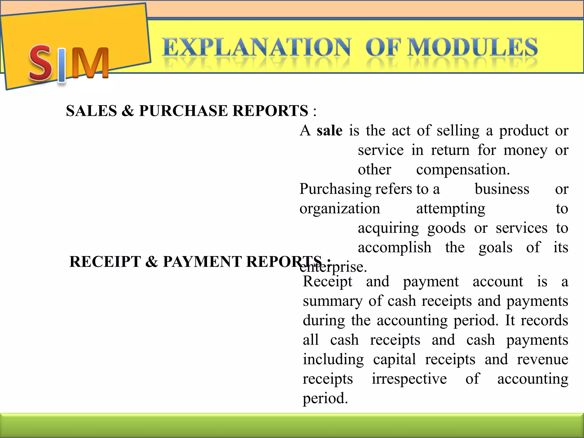 SALES & PURCHASE REPORTS :
A sale is the act of selling a product or
service in return for money or
other compensation.
Purchasing refers to a business or
organization attempting to
acquiring goods or services to
accomplish the goals of its
enterprise.RECEIPT & PAYMENT REPORTS :
Receipt and payment account is a
summary of cash receipts and payments
during the accounting period. It records
all cash receipts and cash payments
including capital receipts and revenue
receipts irrespective of accounting
period.
 