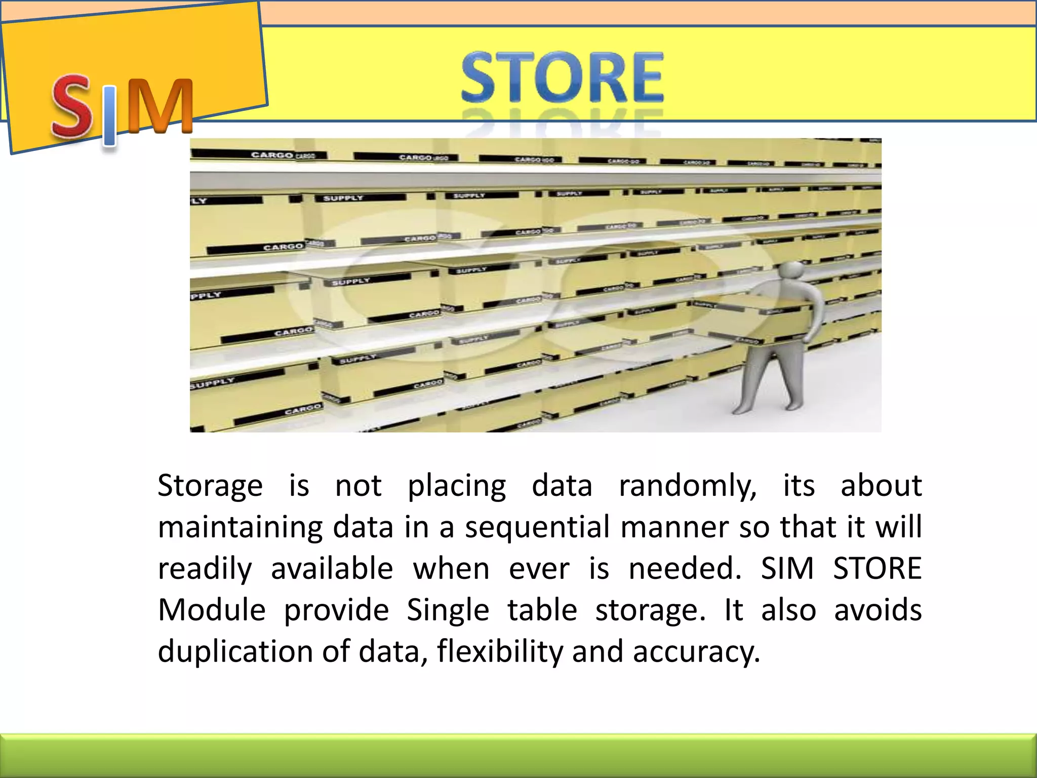 Storage is not placing data randomly, its about
maintaining data in a sequential manner so that it will
readily available when ever is needed. SIM STORE
Module provide Single table storage. It also avoids
duplication of data, flexibility and accuracy.
 