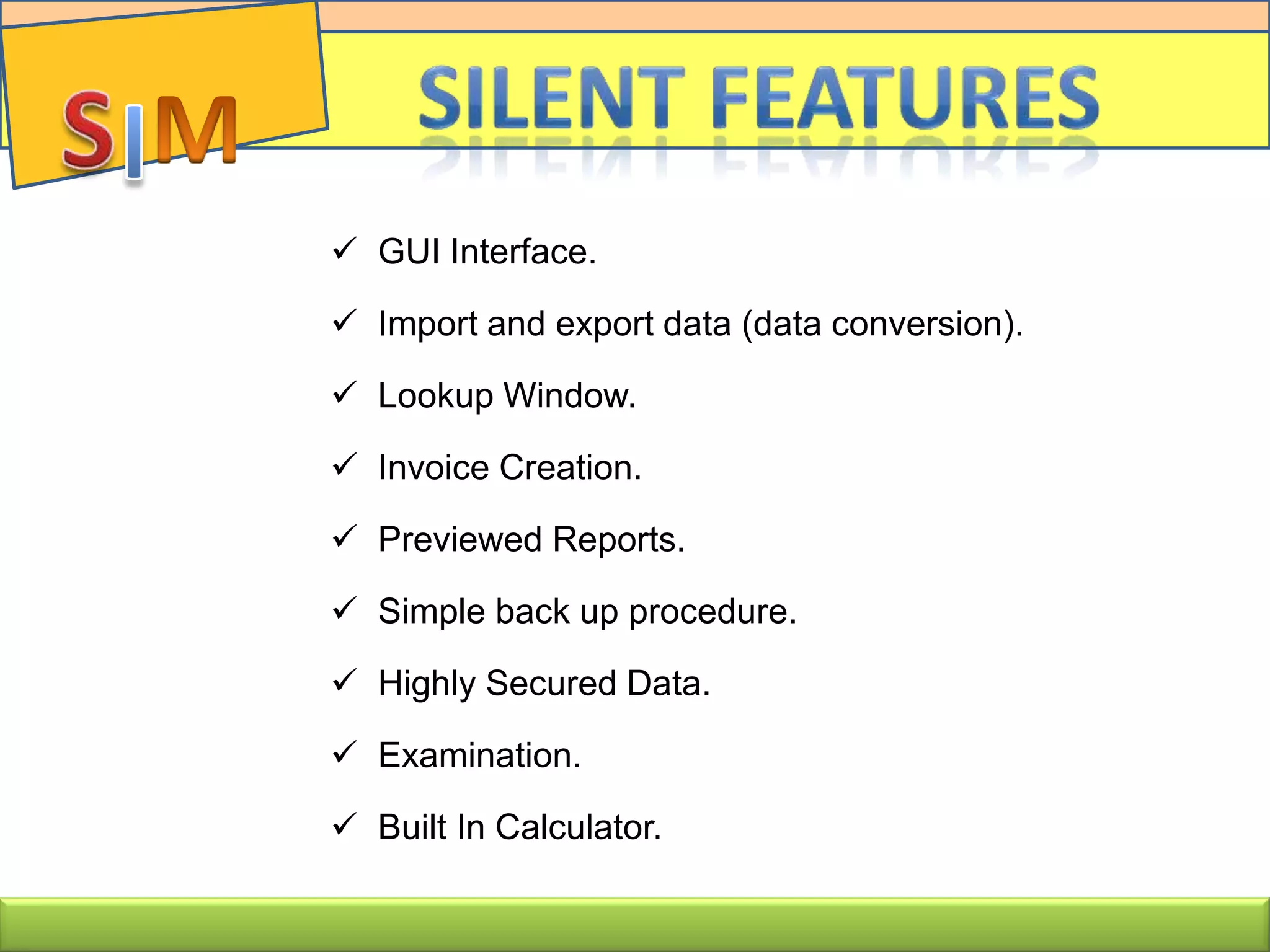  GUI Interface.
 Import and export data (data conversion).
 Lookup Window.
 Invoice Creation.
 Previewed Reports.
 Simple back up procedure.
 Highly Secured Data.
 Examination.
 Built In Calculator.
 