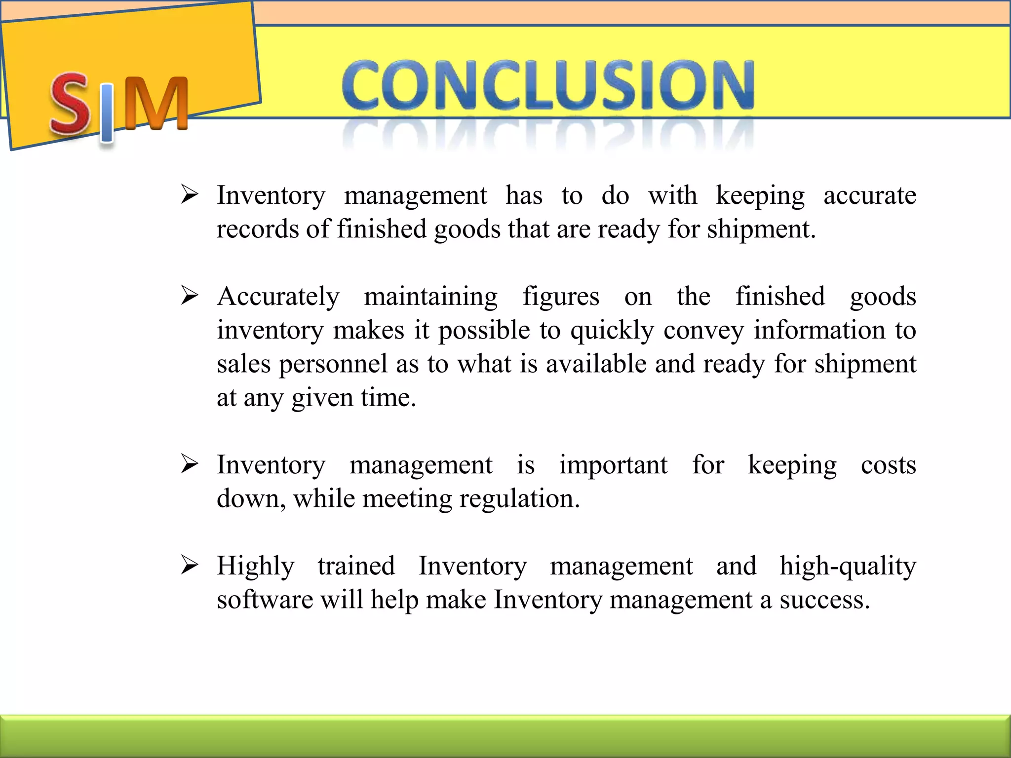  Inventory management has to do with keeping accurate
records of finished goods that are ready for shipment.
 Accurately maintaining figures on the finished goods
inventory makes it possible to quickly convey information to
sales personnel as to what is available and ready for shipment
at any given time.
 Inventory management is important for keeping costs
down, while meeting regulation.
 Highly trained Inventory management and high-quality
software will help make Inventory management a success.
 