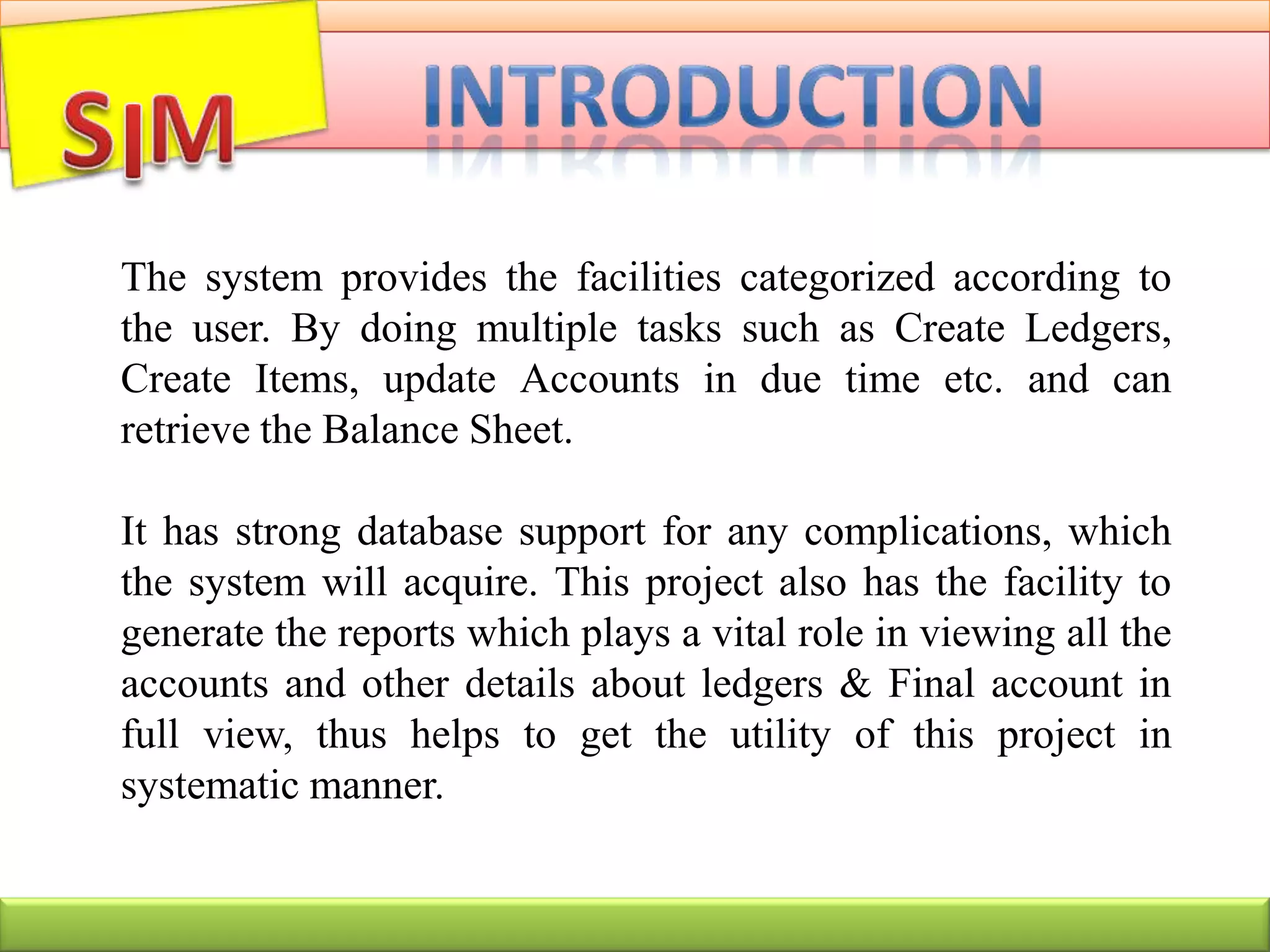 The system provides the facilities categorized according to
the user. By doing multiple tasks such as Create Ledgers,
Create Items, update Accounts in due time etc. and can
retrieve the Balance Sheet.
It has strong database support for any complications, which
the system will acquire. This project also has the facility to
generate the reports which plays a vital role in viewing all the
accounts and other details about ledgers & Final account in
full view, thus helps to get the utility of this project in
systematic manner.
 