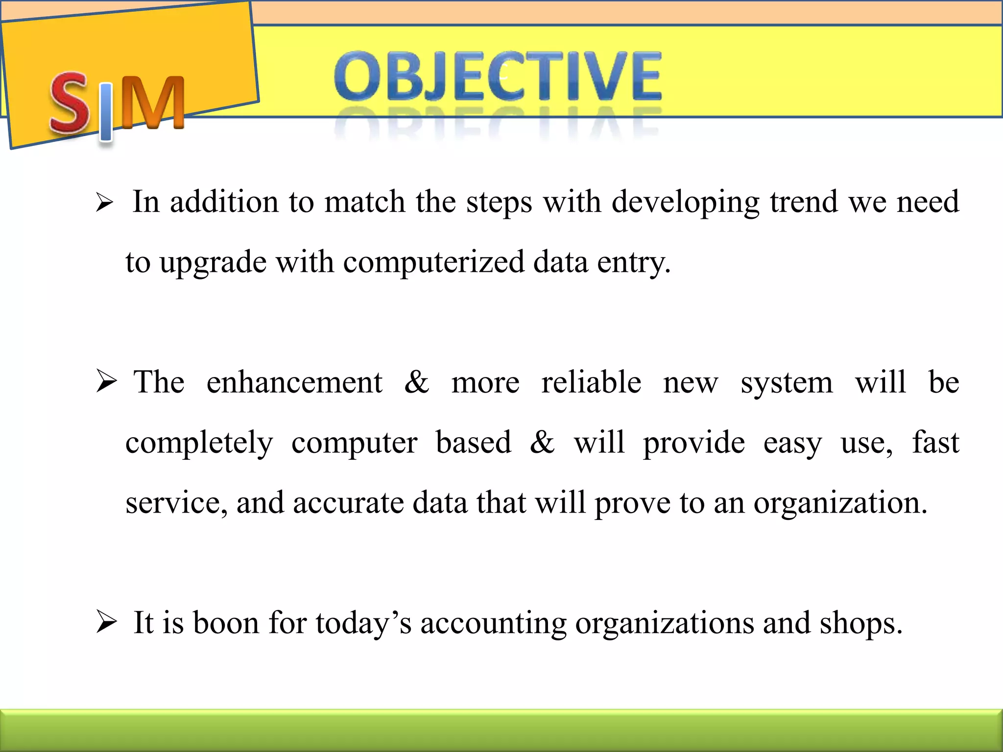  In addition to match the steps with developing trend we need
to upgrade with computerized data entry.
 The enhancement & more reliable new system will be
completely computer based & will provide easy use, fast
service, and accurate data that will prove to an organization.
 It is boon for today’s accounting organizations and shops.
C
 