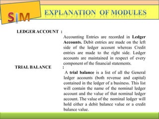 LEDGER ACCOUNT :
Accounting Entries are recorded in Ledger
Accounts. Debit entries are made on the left
side of the ledger account whereas Credit
entries are made to the right side. Ledger
accounts are maintained in respect of every
component of the financial statements.
TRIAL BALANCE :
A trial balance is a list of all the General
ledger accounts (both revenue and capital)
contained in the ledger of a business. This list
will contain the name of the nominal ledger
account and the value of that nominal ledger
account. The value of the nominal ledger will
hold either a debit balance value or a credit
balance value.
 
