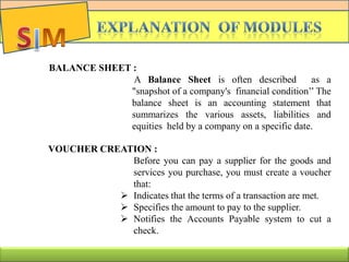 BALANCE SHEET :
A Balance Sheet is often described as a
"snapshot of a company's financial condition’’ The
balance sheet is an accounting statement that
summarizes the various assets, liabilities and
equities held by a company on a specific date.
VOUCHER CREATION :
Before you can pay a supplier for the goods and
services you purchase, you must create a voucher
that:
 Indicates that the terms of a transaction are met.
 Specifies the amount to pay to the supplier.
 Notifies the Accounts Payable system to cut a
check.
 