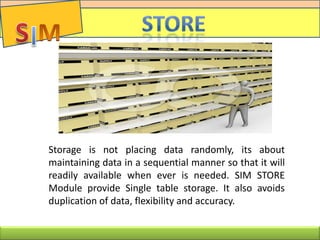 Storage is not placing data randomly, its about
maintaining data in a sequential manner so that it will
readily available when ever is needed. SIM STORE
Module provide Single table storage. It also avoids
duplication of data, flexibility and accuracy.
 