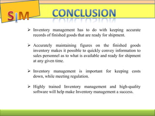  Inventory management has to do with keeping accurate
records of finished goods that are ready for shipment.
 Accurately maintaining figures on the finished goods
inventory makes it possible to quickly convey information to
sales personnel as to what is available and ready for shipment
at any given time.
 Inventory management is important for keeping costs
down, while meeting regulation.
 Highly trained Inventory management and high-quality
software will help make Inventory management a success.
 