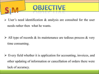 C
 User’s need identification & analysis are consulted for the user
needs rather then what he wants.
 All type of records & its maintenance are tedious process & very
time consuming.
 Every field whether it is application for accounting, invoices, and
other updating of information or cancellation of orders there were
lack of accuracy.
 