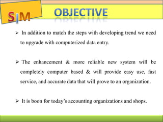  In addition to match the steps with developing trend we need
to upgrade with computerized data entry.
 The enhancement & more reliable new system will be
completely computer based & will provide easy use, fast
service, and accurate data that will prove to an organization.
 It is boon for today’s accounting organizations and shops.
C
 