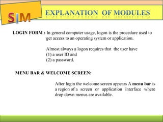 LOGIN FORM : In general computer usage, logon is the procedure used to
get access to an operating system or application.
Almost always a logon requires that the user have
(1) a user ID and
(2) a password.
MENU BAR & WELCOME SCREEN:
After login the welcome screen appears A menu bar is
a region of a screen or application interface where
drop down menus are available.
 