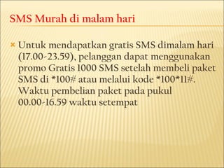 SMS Murah di malam hari Untuk mendapatkan gratis SMS dimalam hari (17.00-23.59), pelanggan dapat menggunakan promo Gratis 1000 SMS setelah membeli paket SMS di *100# atau melalui kode *100*11#. Waktu pembelian paket pada pukul 00.00-16.59 waktu setempat 
