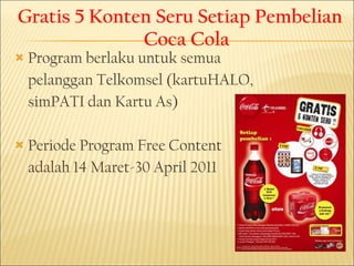 Gratis 5 Konten Seru Setiap Pembelian Coca Cola Program berlaku untuk semua  pelanggan Telkomsel (kartuHALO,  simPATI dan Kartu As) Periode Program Free Content adalah 14 Maret - 30 April 2011 