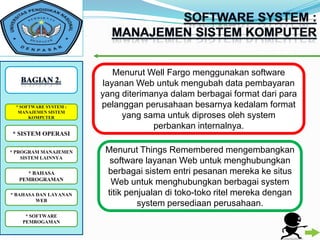 Menurut Well Fargo menggunakan software
                        layanan Web untuk mengubah data pembayaran
                       yang diterimanya dalam berbagai format dari para
 * SOFTWARE SYSTEM :   pelanggan perusahaan besarnya kedalam format
  MANAJEMEN SISTEM
      KOMPUTER               yang sama untuk diproses oleh system
                                    perbankan internalnya.
* SISTEM OPERASI

* PROGRAM MANAJEMEN     Menurut Things Remembered mengembangkan
    SISTEM LAINNYA
                         software layanan Web untuk menghubungkan
    * BAHASA            berbagai sistem entri pesanan mereka ke situs
  PEMROGRAMAN
                         Web untuk menghubungkan berbagai system
* BAHASA DAN LAYANAN    titik penjualan di toko-toko ritel mereka dengan
         WEB
                                 system persediaan perusahaan.
    * SOFTWARE
   PEMROGAMAN
 