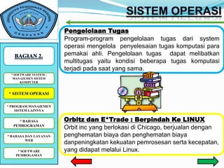 Pengelolaan Tugas
                        Program-program pengelolaan tugas dari system
                        operasi mengelola penyelesaian tugas komputasi para
                        pemakai ahli. Pengelolaan tugas dapat melibatkan
                        multitugas yaitu kondisi beberapa tugas komputasi
                        terjadi pada saat yang sama.
 *SOFTWARE SYSTEM : :
   SOFTWARE SYSTEM
  MANAJEMEN SISTEM
      KOMPUTER


* SISTEM OPERASI

* PROGRAM MANAJEMEN
    SISTEM LAINNYA


    * BAHASA            Orbitz dan E*Trade : Berpindah Ke LINUX
  PEMROGRAMAN
                        Orbit inc yang berlokasi di Chicago, berjualan dengan
* BAHASA DAN LAYANAN    penghematan biaya dan penghematan biaya
         WEB
                        danpeningkatan kekuatan pemrosesan serta kecepatan,
    * SOFTWARE          yang didapat melalui Linux.
   PEMROGAMAN
 
