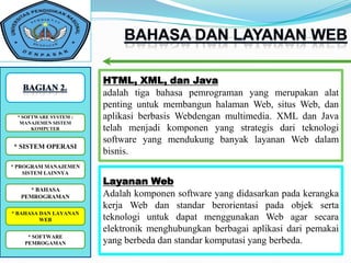 HTML, XML, dan Java
                        adalah tiga bahasa pemrograman yang merupakan alat
                        penting untuk membangun halaman Web, situs Web, dan
 *SOFTWARE SYSTEM : :
   SOFTWARE SYSTEM      aplikasi berbasis Webdengan multimedia. XML dan Java
  MANAJEMEN SISTEM
      KOMPUTER          telah menjadi komponen yang strategis dari teknologi
                        software yang mendukung banyak layanan Web dalam
* SISTEM OPERASI
                        bisnis.
* PROGRAM MANAJEMEN
    SISTEM LAINNYA
                        Layanan Web
    * BAHASA
  PEMROGRAMAN           Adalah komponen software yang didasarkan pada kerangka
                        kerja Web dan standar berorientasi pada objek serta
* BAHASA DAN LAYANAN
         WEB            teknologi untuk dapat menggunakan Web agar secara
                        elektronik menghubungkan berbagai aplikasi dari pemakai
    * SOFTWARE
    *SOFTWARE
   PEMROGAMAN           yang berbeda dan standar komputasi yang berbeda.
 