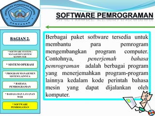 Berbagai paket software tersedia untuk
                        membantu        para        pemrogram
 *SOFTWARE SYSTEM : :
   SOFTWARE SYSTEM
  MANAJEMEN SISTEM
                        mengembangkan program computer.
      KOMPUTER
                        Contohnya,     penerjemah       bahasa
* SISTEM OPERASI
                        pemrograman adalah berbagai program
* PROGRAM MANAJEMEN
    SISTEM LAINNYA
                        yang menerjemahkan program-program
    * BAHASA
                        lainnya kedalam kode perintah bahasa
  PEMROGRAMAN
                        mesin yang dapat dijalankan oleh
* BAHASA DAN LAYANAN
         WEB            komputer.
    * SOFTWARE
    *SOFTWARE
   PEMROGAMAN
 