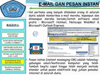  Hal pertama yang banyak dilakukan orang di seluruh
                          dunia adalah memeriksa e-mail mereka, kapanpun dan
                          dimanapun mereka berada.Contoh software email
                          gratis : Microsoft Hotmail, Netscape WebMail &
                          Microsoft Outlook Express.

    PENGERTIAN
     SOFTWARE

JENIS JENIS SOFTWARE
  ( JAMES A O’BRIEN )

SOFTWARE SUITE DAN
PAKET TERINTEGRASI

PENJELAJAH WEB DAN
     LAIN - LAIN

 ELEKTRONIK MAIL         Pesan instan (instant messaging–IM) adalah teknologi
 DAN PESAN INSTAN         gabungan email/konferensi komputer yang telah
 Word Processing dan
WORD PROCESSING DAN       tumbuh begitu cepat hingga telah menjadi metode
 PUBLIKASI DESKTOP
  Publikasi Dekstop       standar untuk pesan elektronik bagi jutaan pemakai
                          internet di seluruh dunia.
 