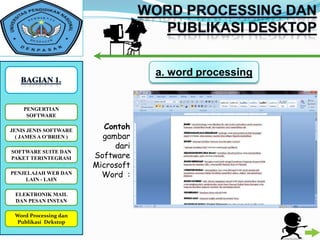 a. word processing


    PENGERTIAN
     SOFTWARE

JENIS JENIS SOFTWARE
                           Contoh
  ( JAMES A O’BRIEN )     gambar
                             dari
                        Software
SOFTWARE SUITE DAN
PAKET TERINTEGRASI
                        Microsoft
PENJELAJAH WEB DAN        Word :
     LAIN - LAIN

 ELEKTRONIK MAIL
 DAN PESAN INSTAN

 Word Processing dan
WORD PROCESSING DAN
 PUBLIKASI DESKTOP
  Publikasi Dekstop
 
