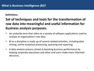 Set of techniques and tools for the transformation of
raw data into meaningful and useful information for
business analysis purposes.
• An umbrella term that refers to a variety of software applications used to
analyze an organization’s raw data.
• BI as a discipline is made up of several related activities, including data
mining, online analytical processing, querying and reporting.
• A data analysis process aimed at boosting business performance by
helping corporate executives and other end users make more informed
decisions.
What is Business Intelligence (BI)?
Definitions:
11
 