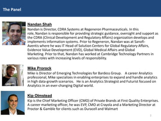 Nandan Shah
Nandan is Director, CDRA Systems at Regeneron Pharmaceuticals. In this
role, Nandan is responsible for providing strategic guidance, oversight and support as
the CDRA (Clinical Development and Regulatory Affairs) organization develops and
implements information systems. Prior to Regeneron, Nandan was at Sanofi-
Aventis where he was IT Head of Solution Centers for Global Regulatory Affairs,
Evidence Value Development (EVD), Global Medical Affairs and Global
Marketing. Prior to that, Nandan has worked at Cambridge Technology Partners in
various roles with increasing levels of responsibility.
Mike Prorock
Mike is Director of Emerging Technologies for Bardess Group. A career Analytics
professional, Mike specializes in enabling enterprises to expand and handle analytics
in high data-growth scenarios. He is an Analytics Strategist and Futurist focused on
Analytics in an ever-changing Digital world.
Kip Olmstead
Kip is the Chief Marketing Officer (CMO) of Private Brands at First Quality Enterprises.
A career marketing officer, he was EVP, CMO at Crayola and a Marketing Director at
Proctor & Gamble for clients such as Duracell and Walmart
The Panel
2
 