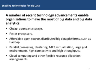 Enabling Technologies for Big Data
A number of recent technology advancements enable
organizations to make the most of big data and big data
analytics:
• Cheap, abundant storage.
• Faster processors.
• Affordable open source, distributed big data platforms, such as
Hadoop.
• Parallel processing, clustering, MPP, virtualization, large grid
environments, high connectivity and high throughputs.
• Cloud computing and other flexible resource allocation
arrangements.
24
 