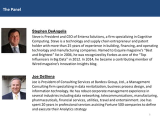 Stephen DeAngelis
Steve is President and CEO of Enterra Solutions, a firm specializing in Cognitive
Computing. Steve is a technology and supply chain entrepreneur and patent
holder with more than 25 years of experience in building, financing, and operating
technology and manufacturing companies. Named to Esquire magazine’s “Best
and Brightest” list in 2006, he was recognized by Forbes as one of the “Top
Influencers in Big Data” in 2012. In 2014, he became a contributing member of
Wired magazine’s Innovation Insights blog.
Joe DeSiena
Joe is President of Consulting Services at Bardess Group, Ltd., a Management
Consulting firm specializing in data revitalization, business process design, and
information technology. He has robust corporate management experience in
several industries including data networking, telecommunications, manufacturing,
pharmaceuticals, financial services, utilities, travel and entertainment. Joe has
spent 20 years in professional services assisting Fortune 500 companies to define
and execute their Analytics strategy
The Panel
3
 