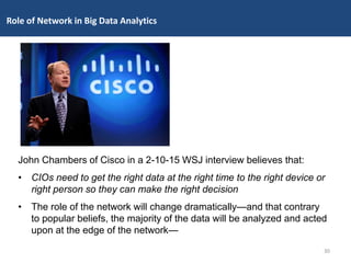 John Chambers of Cisco in a 2-10-15 WSJ interview believes that:
• CIOs need to get the right data at the right time to the right device or
right person so they can make the right decision
• The role of the network will change dramatically—and that contrary
to popular beliefs, the majority of the data will be analyzed and acted
upon at the edge of the network—
30
Role of Network in Big Data Analytics
 