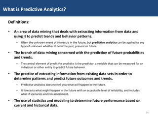 • An area of data mining that deals with extracting information from data and
using it to predict trends and behavior patterns.
– Often the unknown event of interest is in the future, but predictive analytics can be applied to any
type of unknown whether it be in the past, present or future
• The branch of data mining concerned with the prediction of future probabilities
and trends.
– The central element of predictive analytics is the predictor, a variable that can be measured for an
individual or other entity to predict future behavior.
• The practice of extracting information from existing data sets in order to
determine patterns and predict future outcomes and trends.
– Predictive analytics does not tell you what will happen in the future.
– It forecasts what might happen in the future with an acceptable level of reliability, and includes
what-if scenarios and risk assessment.
• The use of statistics and modeling to determine future performance based on
current and historical data.
What is Predictive Analytics?
Definitions:
34
 
