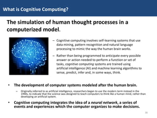 • The development of computer systems modeled after the human brain.
– Originally referred to as artificial intelligence, researchers began to use the modern term instead in the
1990s, to indicate that the science was designed to teach computers to think like a human mind, rather than
developing an artificial system.
• Cognitive computing integrates the idea of a neural network, a series of
events and experiences which the computer organizes to make decisions.
What is Cognitive Computing?
The simulation of human thought processes in a
computerized model.
– Cognitive computing involves self-learning systems that use
data mining, pattern recognition and natural language
processing to mimic the way the human brain works.
– Rather than being programmed to anticipate every possible
answer or action needed to perform a function or set of
tasks, cognitive computing systems are trained using
artificial intelligence (AI) and machine learning algorithms to
sense, predict, infer and, in some ways, think.
38
 