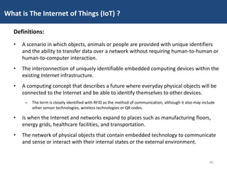 • A scenario in which objects, animals or people are provided with unique identifiers
and the ability to transfer data over a network without requiring human-to-human or
human-to-computer interaction.
• The interconnection of uniquely identifiable embedded computing devices within the
existing Internet infrastructure.
• A computing concept that describes a future where everyday physical objects will be
connected to the Internet and be able to identify themselves to other devices.
– The term is closely identified with RFID as the method of communication, although it also may include
other sensor technologies, wireless technologies or QR codes.
• Is when the Internet and networks expand to places such as manufacturing floors,
energy grids, healthcare facilities, and transportation.
• The network of physical objects that contain embedded technology to communicate
and sense or interact with their internal states or the external environment.
What is The Internet of Things (IoT) ?
Definitions:
40
 