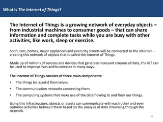 What is The Internet of Things?
The Internet of Things is a growing network of everyday objects –
from industrial machines to consumer goods – that can share
information and complete tasks while you are busy with other
activities, like work, sleep or exercise.
Soon, cars, homes, major appliances and even city streets will be connected to the Internet –
creating this network of objects that is called the Internet of Things.
Made up of millions of sensors and devices that generate incessant streams of data, the IoT can
be used to improve lives and businesses in many ways.
The Internet of Things consists of three main components:
• The things (or assets) themselves.
• The communication networks connecting them.
• The computing systems that make use of the data flowing to and from our things.
Using this infrastructure, objects or assets can communicate with each other and even
optimize activities between them based on the analysis of data streaming through the
network.
41
 