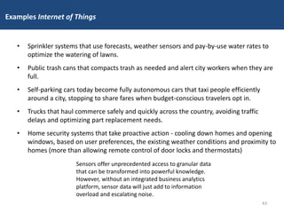 Examples Internet of Things
• Sprinkler systems that use forecasts, weather sensors and pay-by-use water rates to
optimize the watering of lawns.
• Public trash cans that compacts trash as needed and alert city workers when they are
full.
• Self-parking cars today become fully autonomous cars that taxi people efficiently
around a city, stopping to share fares when budget-conscious travelers opt in.
• Trucks that haul commerce safely and quickly across the country, avoiding traffic
delays and optimizing part replacement needs.
• Home security systems that take proactive action - cooling down homes and opening
windows, based on user preferences, the existing weather conditions and proximity to
homes (more than allowing remote control of door locks and thermostats)
Sensors offer unprecedented access to granular data
that can be transformed into powerful knowledge.
However, without an integrated business analytics
platform, sensor data will just add to information
overload and escalating noise.
43
 
