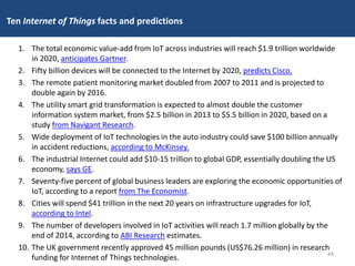 Ten Internet of Things facts and predictions
1. The total economic value-add from IoT across industries will reach $1.9 trillion worldwide
in 2020, anticipates Gartner.
2. Fifty billion devices will be connected to the Internet by 2020, predicts Cisco.
3. The remote patient monitoring market doubled from 2007 to 2011 and is projected to
double again by 2016.
4. The utility smart grid transformation is expected to almost double the customer
information system market, from $2.5 billion in 2013 to $5.5 billion in 2020, based on a
study from Navigant Research.
5. Wide deployment of IoT technologies in the auto industry could save $100 billion annually
in accident reductions, according to McKinsey.
6. The industrial Internet could add $10-15 trillion to global GDP, essentially doubling the US
economy, says GE.
7. Seventy-five percent of global business leaders are exploring the economic opportunities of
IoT, according to a report from The Economist.
8. Cities will spend $41 trillion in the next 20 years on infrastructure upgrades for IoT,
according to Intel.
9. The number of developers involved in IoT activities will reach 1.7 million globally by the
end of 2014, according to ABI Research estimates.
10. The UK government recently approved 45 million pounds (US$76.26 million) in research
funding for Internet of Things technologies.
44
 