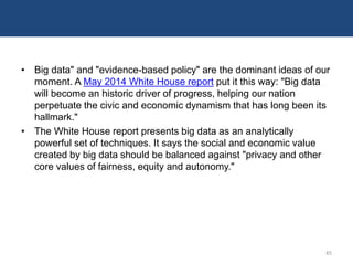 • Big data" and "evidence-based policy" are the dominant ideas of our
moment. A May 2014 White House report put it this way: "Big data
will become an historic driver of progress, helping our nation
perpetuate the civic and economic dynamism that has long been its
hallmark."
• The White House report presents big data as an analytically
powerful set of techniques. It says the social and economic value
created by big data should be balanced against "privacy and other
core values of fairness, equity and autonomy."
45
 
