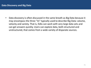 • Data discovery is often discussed in the same breath as Big Data because it
may encompass the three "Vs" typically used to describe Big Data: volume,
velocity and variety. That is, folks can work with very large data sets and
can get answers quickly. Users can explore data, both structured and
unstructured, that comes from a wide variety of disparate sources.
Data Discovery and Big Data
51
 